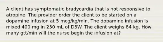 A client has symptomatic bradycardia that is not responsive to atropine. The provider order the client to be started on a dopamine infusion at 5 mcg/kg/min. The dopamine infusion is mixed 400 mg in 250 mL of D5W. The client weighs 84 kg. How many gtt/min will the nurse begin the infusion at?