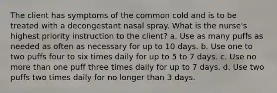 The client has symptoms of the common cold and is to be treated with a decongestant nasal spray. What is the nurse's highest priority instruction to the client? a. Use as many puffs as needed as often as necessary for up to 10 days. b. Use one to two puffs four to six times daily for up to 5 to 7 days. c. Use no more than one puff three times daily for up to 7 days. d. Use two puffs two times daily for no longer than 3 days.