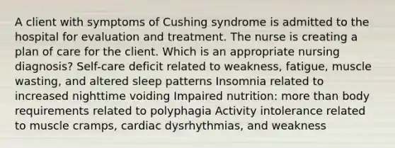 A client with symptoms of Cushing syndrome is admitted to the hospital for evaluation and treatment. The nurse is creating a plan of care for the client. Which is an appropriate nursing diagnosis? Self-care deficit related to weakness, fatigue, muscle wasting, and altered sleep patterns Insomnia related to increased nighttime voiding Impaired nutrition: more than body requirements related to polyphagia Activity intolerance related to muscle cramps, cardiac dysrhythmias, and weakness