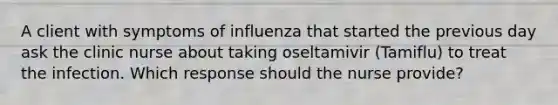 A client with symptoms of influenza that started the previous day ask the clinic nurse about taking oseltamivir (Tamiflu) to treat the infection. Which response should the nurse provide?