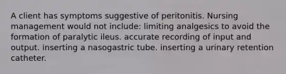 A client has symptoms suggestive of peritonitis. Nursing management would not include: limiting analgesics to avoid the formation of paralytic ileus. accurate recording of input and output. inserting a nasogastric tube. inserting a urinary retention catheter.