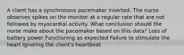 A client has a synchronous pacemaker inserted. The nurse observes spikes on the monitor at a regular rate that are not followed by myocardial activity. What conclusion should the nurse make about the pacemaker based on this data? Loss of battery power Functioning as expected Failure to stimulate the heart Ignoring the client's heartbeat