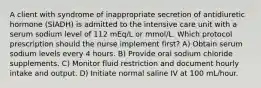 A client with syndrome of inappropriate secretion of antidiuretic hormone (SIADH) is admitted to the intensive care unit with a serum sodium level of 112 mEq/L or mmol/L. Which protocol prescription should the nurse implement first? A) Obtain serum sodium levels every 4 hours. B) Provide oral sodium chloride supplements. C) Monitor fluid restriction and document hourly intake and output. D) Initiate normal saline IV at 100 mL/hour.