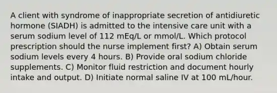 A client with syndrome of inappropriate secretion of antidiuretic hormone (SIADH) is admitted to the intensive care unit with a serum sodium level of 112 mEq/L or mmol/L. Which protocol prescription should the nurse implement first? A) Obtain serum sodium levels every 4 hours. B) Provide oral sodium chloride supplements. C) Monitor fluid restriction and document hourly intake and output. D) Initiate normal saline IV at 100 mL/hour.