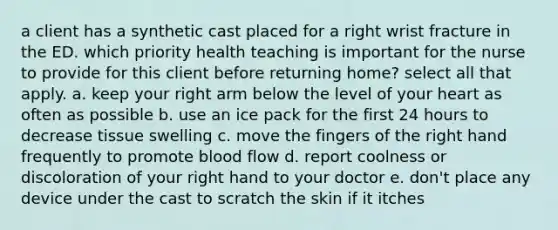 a client has a synthetic cast placed for a right wrist fracture in the ED. which priority health teaching is important for the nurse to provide for this client before returning home? select all that apply. a. keep your right arm below the level of your heart as often as possible b. use an ice pack for the first 24 hours to decrease tissue swelling c. move the fingers of the right hand frequently to promote blood flow d. report coolness or discoloration of your right hand to your doctor e. don't place any device under the cast to scratch the skin if it itches