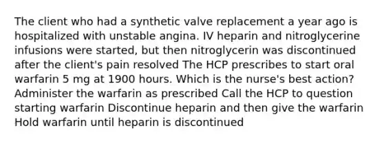 The client who had a synthetic valve replacement a year ago is hospitalized with unstable angina. IV heparin and nitroglycerine infusions were started, but then nitroglycerin was discontinued after the client's pain resolved The HCP prescribes to start oral warfarin 5 mg at 1900 hours. Which is the nurse's best action? Administer the warfarin as prescribed Call the HCP to question starting warfarin Discontinue heparin and then give the warfarin Hold warfarin until heparin is discontinued