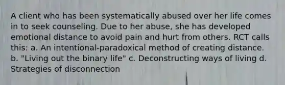 A client who has been systematically abused over her life comes in to seek counseling. Due to her abuse, she has developed emotional distance to avoid pain and hurt from others. RCT calls this: a. An intentional-paradoxical method of creating distance. b. "Living out the binary life" c. Deconstructing ways of living d. Strategies of disconnection