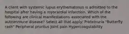 A client with systemic lupus erythematosus is admitted to the hospital after having a myocardial infarction. Which of the following are clinical manifestations associated with the autoimmune disease? Select all that apply: Proteinuria "Butterfly rash" Peripheral pruritus Joint pain Hypercoagulability