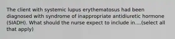 The client with systemic lupus erythematosus had been diagnosed with syndrome of inappropriate antidiuretic hormone (SIADH). What should the nurse expect to include in....(select all that apply)