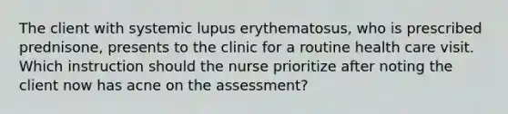 The client with systemic lupus erythematosus, who is prescribed prednisone, presents to the clinic for a routine health care visit. Which instruction should the nurse prioritize after noting the client now has acne on the assessment?