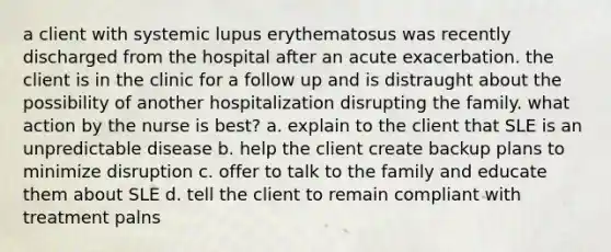 a client with systemic lupus erythematosus was recently discharged from the hospital after an acute exacerbation. the client is in the clinic for a follow up and is distraught about the possibility of another hospitalization disrupting the family. what action by the nurse is best? a. explain to the client that SLE is an unpredictable disease b. help the client create backup plans to minimize disruption c. offer to talk to the family and educate them about SLE d. tell the client to remain compliant with treatment palns