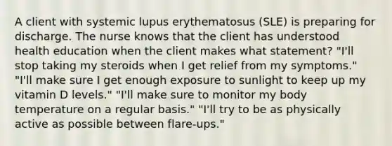 A client with systemic lupus erythematosus (SLE) is preparing for discharge. The nurse knows that the client has understood health education when the client makes what statement? "I'll stop taking my steroids when I get relief from my symptoms." "I'll make sure I get enough exposure to sunlight to keep up my vitamin D levels." "I'll make sure to monitor my body temperature on a regular basis." "I'll try to be as physically active as possible between flare-ups."