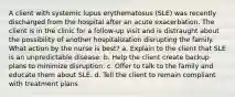 A client with systemic lupus erythematosus (SLE) was recently discharged from the hospital after an acute exacerbation. The client is in the clinic for a follow-up visit and is distraught about the possibility of another hospitalization disrupting the family. What action by the nurse is best? a. Explain to the client that SLE is an unpredictable disease. b. Help the client create backup plans to minimize disruption. c. Offer to talk to the family and educate them about SLE. d. Tell the client to remain compliant with treatment plans