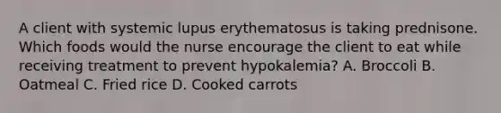 A client with systemic lupus erythematosus is taking prednisone. Which foods would the nurse encourage the client to eat while receiving treatment to prevent hypokalemia? A. Broccoli B. Oatmeal C. Fried rice D. Cooked carrots