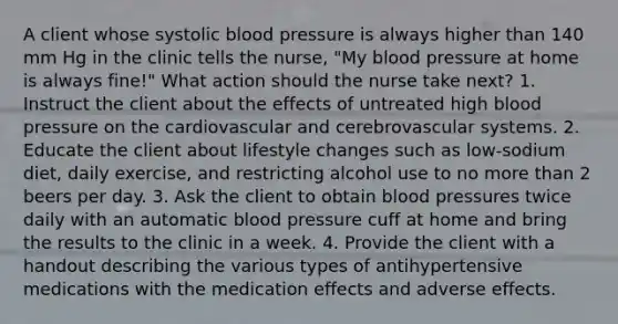 A client whose systolic blood pressure is always higher than 140 mm Hg in the clinic tells the nurse, "My blood pressure at home is always fine!" What action should the nurse take next? 1. Instruct the client about the effects of untreated high blood pressure on the cardiovascular and cerebrovascular systems. 2. Educate the client about lifestyle changes such as low-sodium diet, daily exercise, and restricting alcohol use to no more than 2 beers per day. 3. Ask the client to obtain blood pressures twice daily with an automatic blood pressure cuff at home and bring the results to the clinic in a week. 4. Provide the client with a handout describing the various types of antihypertensive medications with the medication effects and adverse effects.