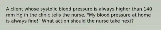 A client whose systolic blood pressure is always higher than 140 mm Hg in the clinic tells the nurse, "My blood pressure at home is always fine!" What action should the nurse take next?