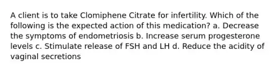 A client is to take Clomiphene Citrate for infertility. Which of the following is the expected action of this medication? a. Decrease the symptoms of endometriosis b. Increase serum progesterone levels c. Stimulate release of FSH and LH d. Reduce the acidity of vaginal secretions