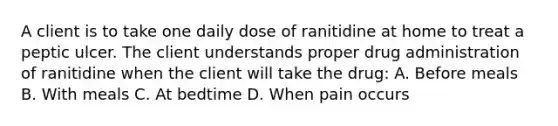 A client is to take one daily dose of ranitidine at home to treat a peptic ulcer. The client understands proper drug administration of ranitidine when the client will take the drug: A. Before meals B. With meals C. At bedtime D. When pain occurs