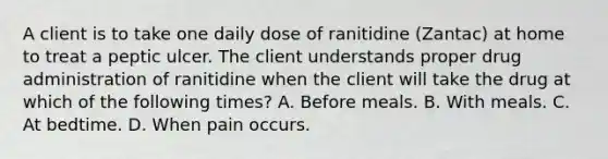 A client is to take one daily dose of ranitidine (Zantac) at home to treat a peptic ulcer. The client understands proper drug administration of ranitidine when the client will take the drug at which of the following times? A. Before meals. B. With meals. C. At bedtime. D. When pain occurs.