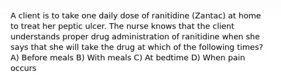 A client is to take one daily dose of ranitidine (Zantac) at home to treat her peptic ulcer. The nurse knows that the client understands proper drug administration of ranitidine when she says that she will take the drug at which of the following times? A) Before meals B) With meals C) At bedtime D) When pain occurs