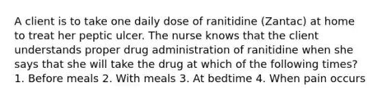 A client is to take one daily dose of ranitidine (Zantac) at home to treat her peptic ulcer. The nurse knows that the client understands proper drug administration of ranitidine when she says that she will take the drug at which of the following times? 1. Before meals 2. With meals 3. At bedtime 4. When pain occurs