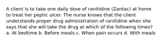 A client is to take one daily dose of ranitidine (Zantac) at home to treat her peptic ulcer. The nurse knows that the client understands proper drug administration of ranitidine when she says that she will take the drug at which of the following times? a. At bedtime b. Before meals c. When pain occurs d. With meals