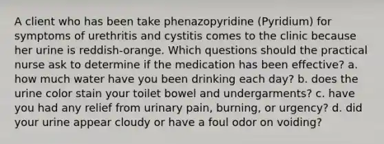 A client who has been take phenazopyridine (Pyridium) for symptoms of urethritis and cystitis comes to the clinic because her urine is reddish-orange. Which questions should the practical nurse ask to determine if the medication has been effective? a. how much water have you been drinking each day? b. does the urine color stain your toilet bowel and undergarments? c. have you had any relief from urinary pain, burning, or urgency? d. did your urine appear cloudy or have a foul odor on voiding?