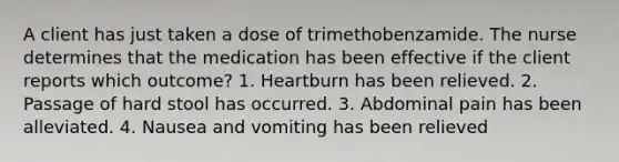 A client has just taken a dose of trimethobenzamide. The nurse determines that the medication has been effective if the client reports which outcome? 1. Heartburn has been relieved. 2. Passage of hard stool has occurred. 3. Abdominal pain has been alleviated. 4. Nausea and vomiting has been relieved