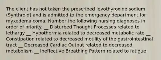 The client has not taken the prescribed levothyroxine sodium (Synthroid) and is admitted to the emergency department for myxedema coma. Number the following nursing diagnoses in order of priority. __ Disturbed Thought Processes related to lethargy __ Hypothermia related to decreased metabolic rate __ Constipation related to decreased motility of the gastrointestinal tract __ Decreased Cardiac Output related to decreased metabolism __ Ineffective Breathing Pattern related to fatigue