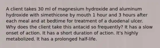 A client takes 30 ml of magnesium hydroxide and aluminum hydroxide with simethicone by mouth 1 hour and 3 hours after each meal and at bedtime for treatment of a duodenal ulcer. Why does the client take this antacid so frequently? It has a slow onset of action. It has a short duration of action. It's highly metabolized. It has a prolonged half-life.