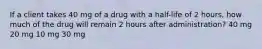 If a client takes 40 mg of a drug with a half-life of 2 hours, how much of the drug will remain 2 hours after administration? 40 mg 20 mg 10 mg 30 mg