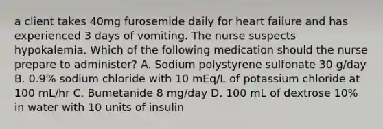 a client takes 40mg furosemide daily for heart failure and has experienced 3 days of vomiting. The nurse suspects hypokalemia. Which of the following medication should the nurse prepare to administer? A. Sodium polystyrene sulfonate 30 g/day B. 0.9% sodium chloride with 10 mEq/L of potassium chloride at 100 mL/hr C. Bumetanide 8 mg/day D. 100 mL of dextrose 10% in water with 10 units of insulin