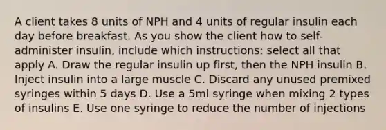 A client takes 8 units of NPH and 4 units of regular insulin each day before breakfast. As you show the client how to self- administer insulin, include which instructions: select all that apply A. Draw the regular insulin up first, then the NPH insulin B. Inject insulin into a large muscle C. Discard any unused premixed syringes within 5 days D. Use a 5ml syringe when mixing 2 types of insulins E. Use one syringe to reduce the number of injections