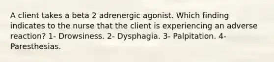 A client takes a beta 2 adrenergic agonist. Which finding indicates to the nurse that the client is experiencing an adverse reaction? 1- Drowsiness. 2- Dysphagia. 3- Palpitation. 4- Paresthesias.