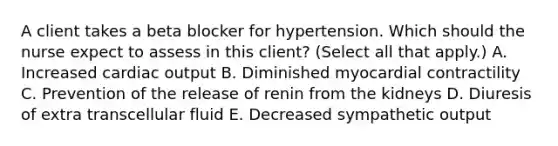 A client takes a beta blocker for hypertension. Which should the nurse expect to assess in this​ client? (Select all that​ apply.) A. Increased cardiac output B. Diminished myocardial contractility C. Prevention of the release of renin from the kidneys D. Diuresis of extra transcellular fluid E. Decreased sympathetic output