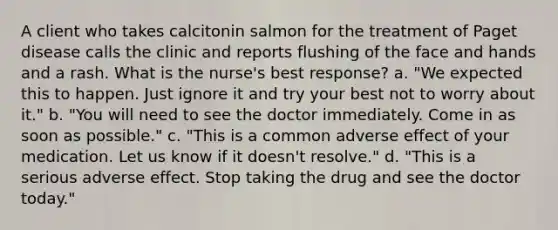 A client who takes calcitonin salmon for the treatment of Paget disease calls the clinic and reports flushing of the face and hands and a rash. What is the nurse's best response? a. "We expected this to happen. Just ignore it and try your best not to worry about it." b. "You will need to see the doctor immediately. Come in as soon as possible." c. "This is a common adverse effect of your medication. Let us know if it doesn't resolve." d. "This is a serious adverse effect. Stop taking the drug and see the doctor today."