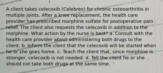 A client takes celecoxib (Celebrex) for chronic osteoarthritis in multiple joints. After a knee replacement, the health care provider has prescribed morphine sulfate for postoperative pain relief. The client also requests the celecoxib in addition to the morphine. What action by the nurse is best? a. Consult with the health care provider about administering both drugs to the client. b. Inform the client that the celecoxib will be started when he or she goes home. c. Teach the client that, since morphine is stronger, celecoxib is not needed. d. Tell the client he or she should not take both drugs at the same time.