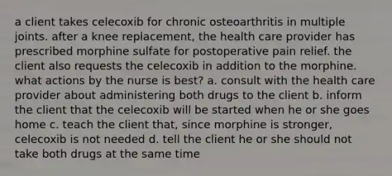 a client takes celecoxib for chronic osteoarthritis in multiple joints. after a knee replacement, the health care provider has prescribed morphine sulfate for postoperative pain relief. the client also requests the celecoxib in addition to the morphine. what actions by the nurse is best? a. consult with the health care provider about administering both drugs to the client b. inform the client that the celecoxib will be started when he or she goes home c. teach the client that, since morphine is stronger, celecoxib is not needed d. tell the client he or she should not take both drugs at the same time