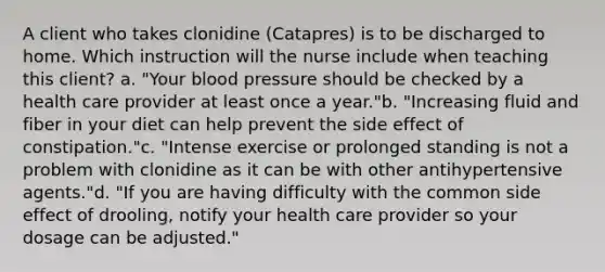 A client who takes clonidine (Catapres) is to be discharged to home. Which instruction will the nurse include when teaching this client? a. "Your blood pressure should be checked by a health care provider at least once a year."b. "Increasing fluid and fiber in your diet can help prevent the side effect of constipation."c. "Intense exercise or prolonged standing is not a problem with clonidine as it can be with other antihypertensive agents."d. "If you are having difficulty with the common side effect of drooling, notify your health care provider so your dosage can be adjusted."