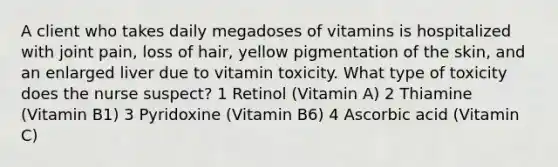 A client who takes daily megadoses of vitamins is hospitalized with joint pain, loss of hair, yellow pigmentation of the skin, and an enlarged liver due to vitamin toxicity. What type of toxicity does the nurse suspect? 1 Retinol (Vitamin A) 2 Thiamine (Vitamin B1) 3 Pyridoxine (Vitamin B6) 4 Ascorbic acid (Vitamin C)