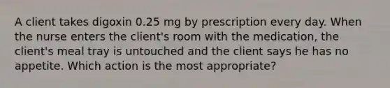 A client takes digoxin 0.25 mg by prescription every day. When the nurse enters the client's room with the medication, the client's meal tray is untouched and the client says he has no appetite. Which action is the most appropriate?