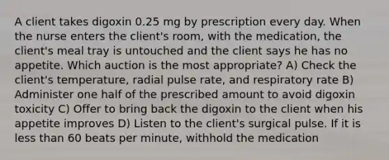 A client takes digoxin 0.25 mg by prescription every day. When the nurse enters the client's room, with the medication, the client's meal tray is untouched and the client says he has no appetite. Which auction is the most appropriate? A) Check the client's temperature, radial pulse rate, and respiratory rate B) Administer one half of the prescribed amount to avoid digoxin toxicity C) Offer to bring back the digoxin to the client when his appetite improves D) Listen to the client's surgical pulse. If it is less than 60 beats per minute, withhold the medication