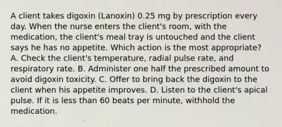 A client takes digoxin (Lanoxin) 0.25 mg by prescription every day. When the nurse enters the client's room, with the medication, the client's meal tray is untouched and the client says he has no appetite. Which action is the most appropriate? A. Check the client's temperature, radial pulse rate, and respiratory rate. B. Administer one half the prescribed amount to avoid digoxin toxicity. C. Offer to bring back the digoxin to the client when his appetite improves. D. Listen to the client's apical pulse. If it is less than 60 beats per minute, withhold the medication.