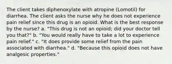 The client takes diphenoxylate with atropine (Lomotil) for diarrhea. The client asks the nurse why he does not experience pain relief since this drug is an opioid. What is the best response by the nurse? a. "This drug is not an opioid; did your doctor tell you that?" b. "You would really have to take a lot to experience pain relief." c. "It does provide some relief from the pain associated with diarrhea." d. "Because this opioid does not have analgesic properties."