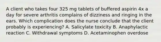 A client who takes four 325 mg tablets of buffered aspirin 4x a day for severe arthritis complains of dizziness and ringing in the ears. Which complication does the nurse conclude that the client probably is experiencing? A. Salicylate toxicity B. Anaphylactic reaction C. Withdrawal symptoms D. Acetaminophen overdose