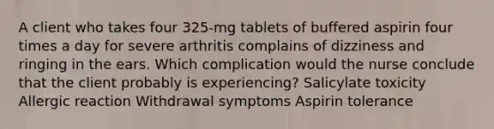 A client who takes four 325-mg tablets of buffered aspirin four times a day for severe arthritis complains of dizziness and ringing in the ears. Which complication would the nurse conclude that the client probably is experiencing? Salicylate toxicity Allergic reaction Withdrawal symptoms Aspirin tolerance