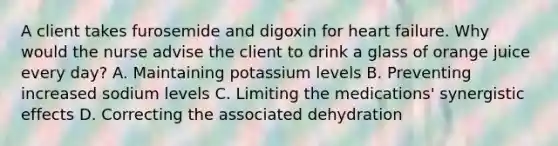 A client takes furosemide and digoxin for heart failure. Why would the nurse advise the client to drink a glass of orange juice every day? A. Maintaining potassium levels B. Preventing increased sodium levels C. Limiting the medications' synergistic effects D. Correcting the associated dehydration