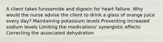 A client takes furosemide and digoxin for heart failure. Why would the nurse advise the client to drink a glass of orange juice every day? Maintaining potassium levels Preventing increased sodium levels Limiting the medications' synergistic effects Correcting the associated dehydration