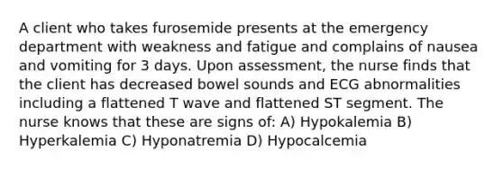 A client who takes furosemide presents at the emergency department with weakness and fatigue and complains of nausea and vomiting for 3 days. Upon assessment, the nurse finds that the client has decreased bowel sounds and ECG abnormalities including a flattened T wave and flattened ST segment. The nurse knows that these are signs of: A) Hypokalemia B) Hyperkalemia C) Hyponatremia D) Hypocalcemia