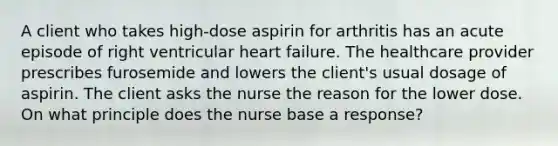 A client who takes high-dose aspirin for arthritis has an acute episode of right ventricular heart failure. The healthcare provider prescribes furosemide and lowers the client's usual dosage of aspirin. The client asks the nurse the reason for the lower dose. On what principle does the nurse base a response?